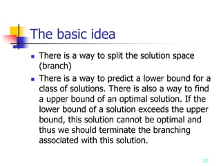 13
The basic idea
 There is a way to split the solution space
(branch)
 There is a way to predict a lower bound for a
class of solutions. There is also a way to find
a upper bound of an optimal solution. If the
lower bound of a solution exceeds the upper
bound, this solution cannot be optimal and
thus we should terminate the branching
associated with this solution.
 