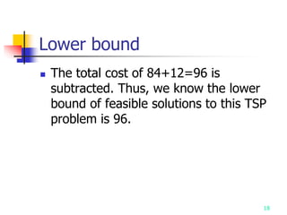 18
Lower bound
 The total cost of 84+12=96 is
subtracted. Thus, we know the lower
bound of feasible solutions to this TSP
problem is 96.
 