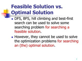 2
Feasible Solution vs.
Optimal Solution
 DFS, BFS, hill climbing and best-first
search can be used to solve some
searching problem for searching a
feasible solution.
 However, they cannot be used to solve
the optimization problems for searching
an (the) optimal solution.
 