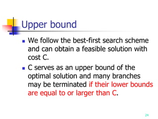 24
Upper bound
 We follow the best-first search scheme
and can obtain a feasible solution with
cost C.
 C serves as an upper bound of the
optimal solution and many branches
may be terminated if their lower bounds
are equal to or larger than C.
 