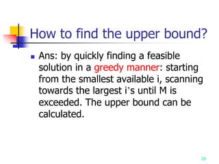 29
How to find the upper bound?
 Ans: by quickly finding a feasible
solution in a greedy manner: starting
from the smallest available i, scanning
towards the largest i’s until M is
exceeded. The upper bound can be
calculated.
 