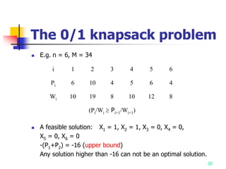 30
The 0/1 knapsack problem
 E.g. n = 6, M = 34
 A feasible solution: X1 = 1, X2 = 1, X3 = 0, X4 = 0,
X5 = 0, X6 = 0
-(P1+P2) = -16 (upper bound)
Any solution higher than -16 can not be an optimal solution.
i 1 2 3 4 5 6
Pi 6 10 4 5 6 4
Wi 10 19 8 10 12 8
(Pi/Wi  Pi+1/Wi+1)
 