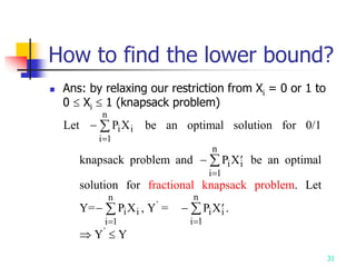 31
How to find the lower bound?
 Ans: by relaxing our restriction from Xi = 0 or 1 to
0  Xi  1 (knapsack problem)
Let 

P X
i i
i
n
1
be an optimal solution for 0/1
knapsack problem and  

P X
i
i
n
i
1
be an optimal
solution for fractional knapsack problem. Let
Y=

P X
i i
i
n
1
, Y’
=  

P X
i
i
n
i
1
.
 Y’
 Y
 