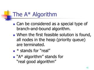 45
The A* Algorithm
 Can be considered as a special type of
branch-and-bound algorithm.
 When the first feasible solution is found,
all nodes in the heap (priority queue)
are terminated.
 * stands for “real”
 “A* algorithm” stands for
“real good algorithm”
 