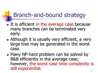5
Branch-and-bound strategy
 It is efficient in the average case because
many branches can be terminated very
early.
 Although it is usually very efficient, a very
large tree may be generated in the worst
case.
 Many NP-hard problem can be solved by
B&B efficiently in the average case;
however, the worst case time complexity is
still exponential.
 