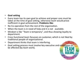 • Goal setting
• Every team has its own goal to achieve and proper care must be
taken at the time of goal setting, otherwise team would prove
inefficient in goal achievement. Problems like:
• No Co-operation from the rest of the organization.
• When the team is in need of help and it is not available.
• Mindset is like “Team is temporary”, and thus showing loyalty to
department.
• Cross functional team focusses on customer, which is not liked by
traditional people of organizational.
• Department thinks that team is interfering.
• Goal setting process must involve key executive and employees to
be affected (by team work).
 