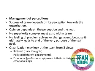 • Management of perceptions
• Success of team depends on its perception towards the
organization.
• Opinion depends on the perception and the goal.
• No superiority complex must exist within team
• No feeling of problem solvers or change agent, because it
ultimately leads to end of the very purpose of the team
goal.
• Organization may look at the team from 3 views:
– Rational (their thoughts)
– Political (different departments)
– Emotional (professional approach & their participation from
emotional angle)
 
