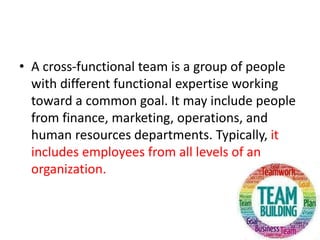 • A cross-functional team is a group of people
with different functional expertise working
toward a common goal. It may include people
from finance, marketing, operations, and
human resources departments. Typically, it
includes employees from all levels of an
organization.
 