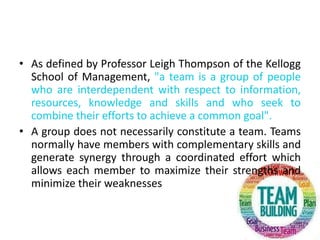 • As defined by Professor Leigh Thompson of the Kellogg
School of Management, "a team is a group of people
who are interdependent with respect to information,
resources, knowledge and skills and who seek to
combine their efforts to achieve a common goal".
• A group does not necessarily constitute a team. Teams
normally have members with complementary skills and
generate synergy through a coordinated effort which
allows each member to maximize their strengths and
minimize their weaknesses
 