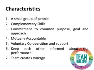 Characteristics
1. A small group of people
2. Complementary Skills
3. Commitment to common purpose, goal and
approach
4. Mutually Accountable
5. Voluntary Co-operation and support
6. Keep each other informed about the
performance
7. Team creates synergy
 