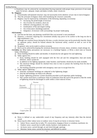 Building Planning
5
 Cleanliness may be achieved by non-absorbent flooring materials with proper slope, provision of rain water
pipes for terrace, adequate slopes and dados in baths, water closets etc.
9) Elegance
a) A functionally well planned structure may not necessarily invite attention of user due to lack of elegance
b) Thus the principle of elegance deals with beautifying the structure outwardly.
c) Elegance may be improved by combination of the following depending on economy
 Increasing the plinth height of structure
 Use of arches for windows, doors etc
 Different coloring patterns for walls
 Combination of flat and sloped roofing
 Use of decorative (building) materials
 Integration of structure with surroundings by proper landscaping
10) Economy
a) Last but not the least, any planning would fail if the cost incurred is not considered
b) However, a structure requiring less investment initially may prove to be costlier in the long run due to
high maintenance cost.
c) Although one construct house during his life time, a costly structure may not be practically feasible. Hence
an optimum policy should be framed wherein the functional utility, comfort as well as cost of the
structure.
d) No general rules can be made to achieve economy
e) But it can be achieved by keeping the minimum dimensions of rooms, doors, windows, simple design etc.
11) Safety [Q: What Safety precautions are necessary in a building? Explain. // Write a short note on ‘General
Safety of Building’.]
a) Every building should be stable and durable. It should also be safe against fire and lightening.
b) Safety against fire: -
 Every building should be well equipped with the first aid and fire extinguishers, heat and smoke
detectors, alarm system etc.
 In addition to fire fighting equipment, water buckets, sand buckets should also be made available.
 The electrical fittings should be checked from time to time to protect the building from fire due to
short-circuiting.
 The building should be provided with emergency stair-case to escape from fire.
c) Safety against lightening: -
 Generally residential buildings are subjected to the lightening danger.
 Only the tall buildings are likely to be affected.
 Proper lightening protection system should be provided on all important public buildings.
 This system must form a continuous chain of conductors from the roof to the ground so that the stroke
of lightening should be discharged to earth within a short interval of time.
12) Noise control
a) Noise is defined as any undesirable sound of any frequency and any intensity other than the desired
sound.
b) Noise may be either indoor noise or outdoor noise. It may be air borne or structure borne.
 Indoor Noise- caused due to radio, TV, conversation, banging of doors or windows, machinery etc.
 Outdoor noise- caused due to traffic mainly, hawkers, loud speakers etc.
 Air borne noise- carried through air and travel through openings.
 Structure borne noise- carried by structure and difficult to control.
 