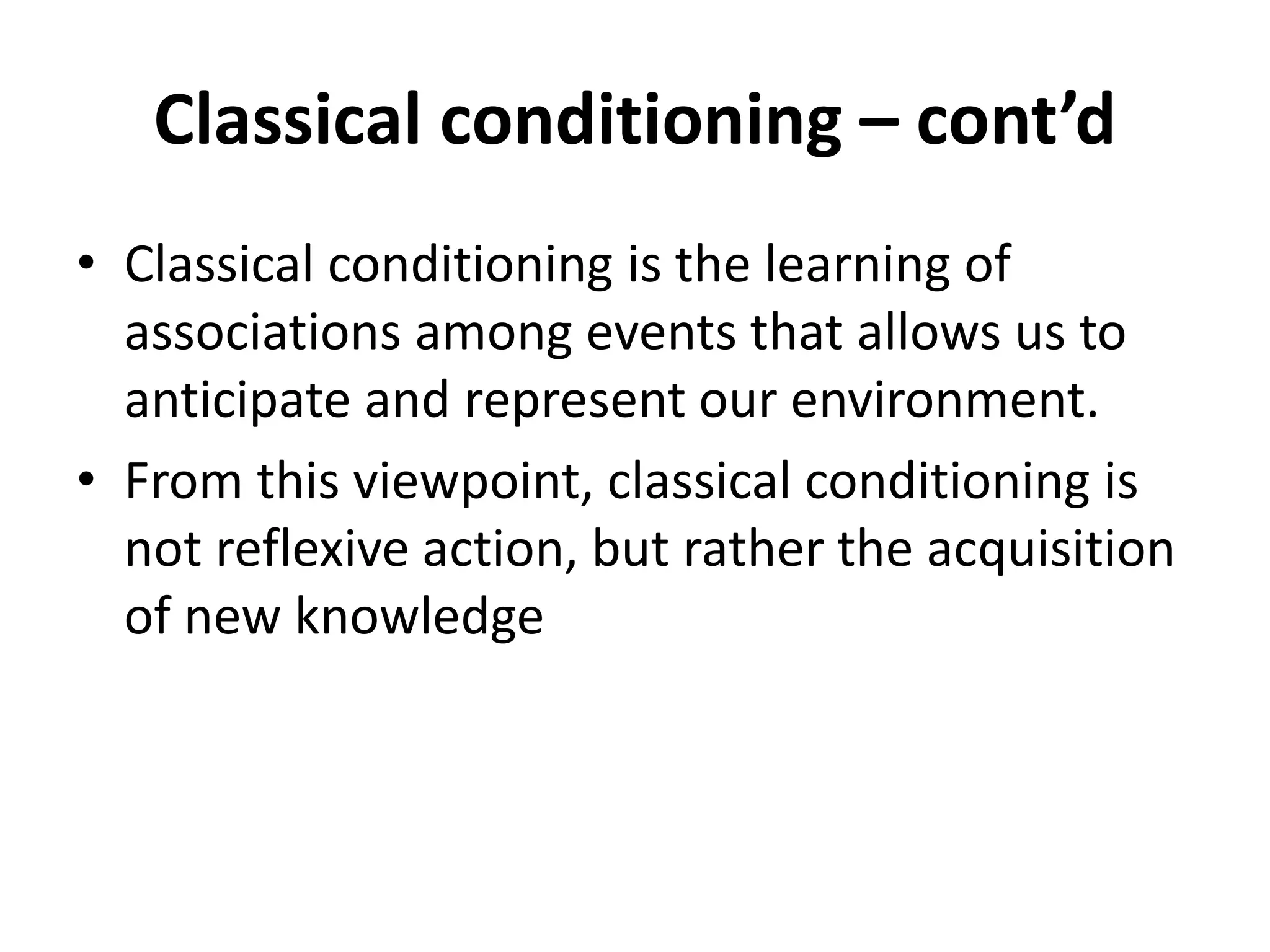 Classical conditioning – cont’d
• Classical conditioning is the learning of
associations among events that allows us to
anticipate and represent our environment.
• From this viewpoint, classical conditioning is
not reflexive action, but rather the acquisition
of new knowledge
 