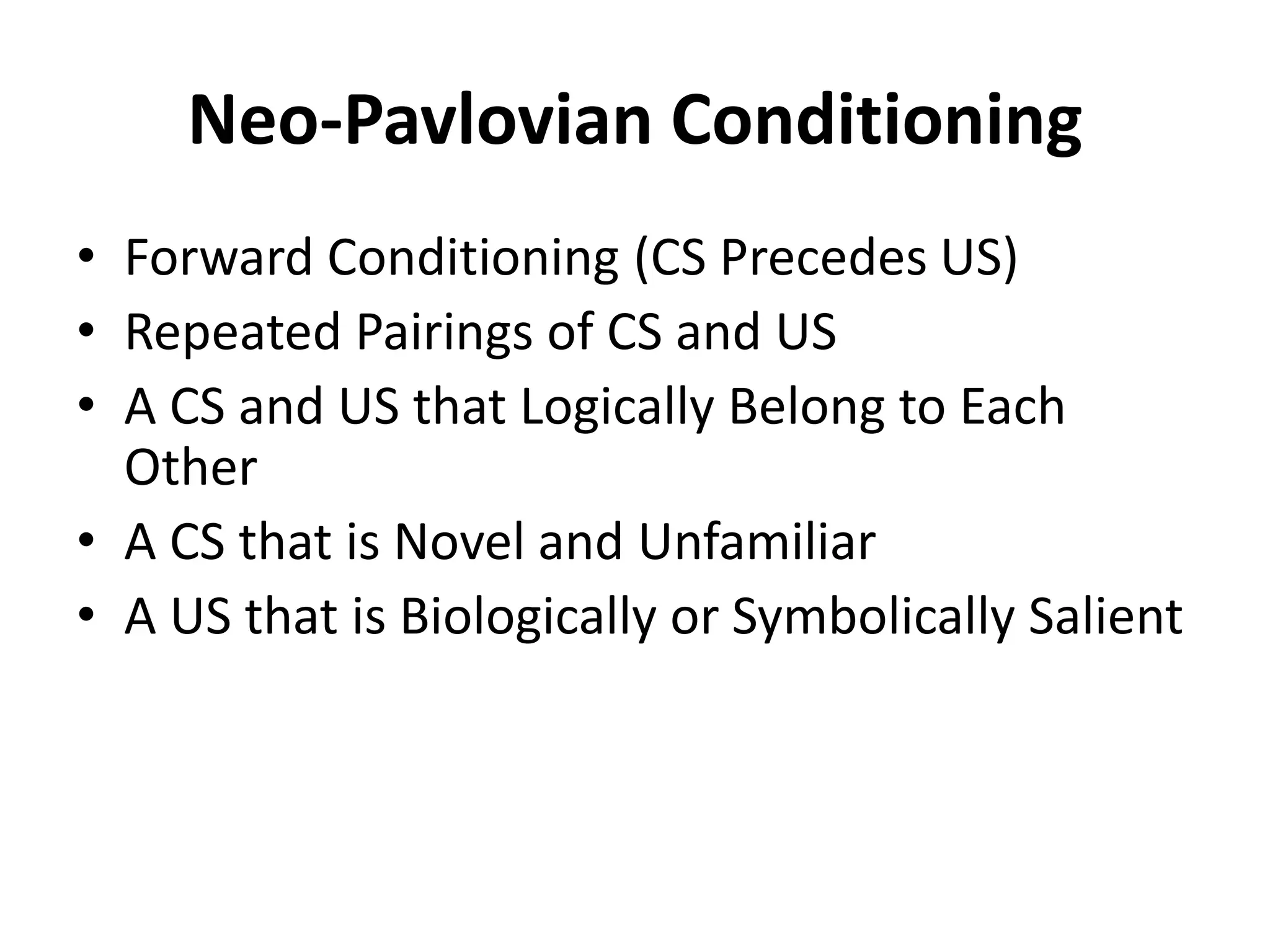 Neo-Pavlovian Conditioning
• Forward Conditioning (CS Precedes US)
• Repeated Pairings of CS and US
• A CS and US that Logically Belong to Each
Other
• A CS that is Novel and Unfamiliar
• A US that is Biologically or Symbolically Salient
 