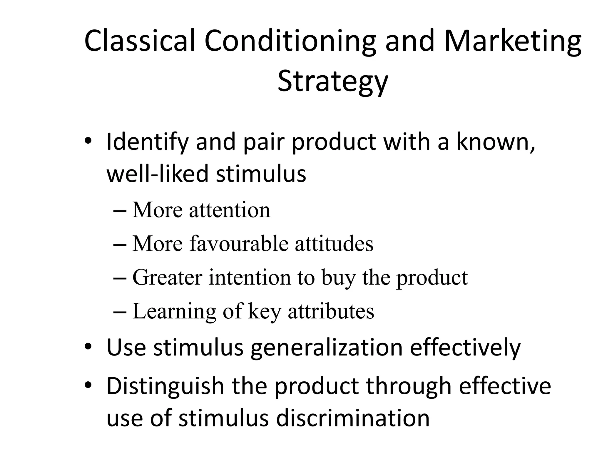 Classical Conditioning and Marketing
Strategy
• Identify and pair product with a known,
well-liked stimulus
– More attention
– More favourable attitudes
– Greater intention to buy the product
– Learning of key attributes
• Use stimulus generalization effectively
• Distinguish the product through effective
use of stimulus discrimination
 