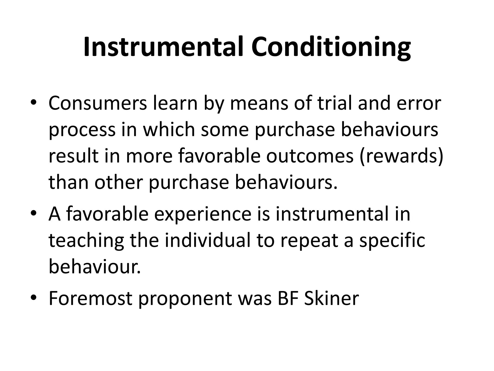 Instrumental Conditioning
• Consumers learn by means of trial and error
process in which some purchase behaviours
result in more favorable outcomes (rewards)
than other purchase behaviours.
• A favorable experience is instrumental in
teaching the individual to repeat a specific
behaviour.
• Foremost proponent was BF Skiner
 