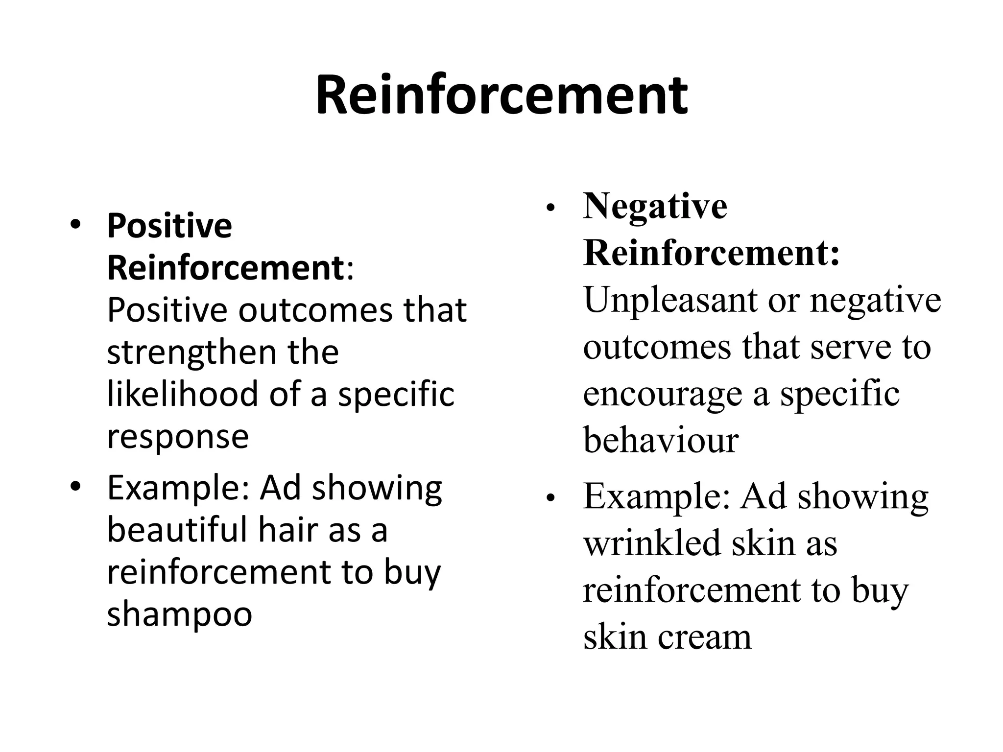 Reinforcement
• Positive
Reinforcement:
Positive outcomes that
strengthen the
likelihood of a specific
response
• Example: Ad showing
beautiful hair as a
reinforcement to buy
shampoo
• Negative
Reinforcement:
Unpleasant or negative
outcomes that serve to
encourage a specific
behaviour
• Example: Ad showing
wrinkled skin as
reinforcement to buy
skin cream
 