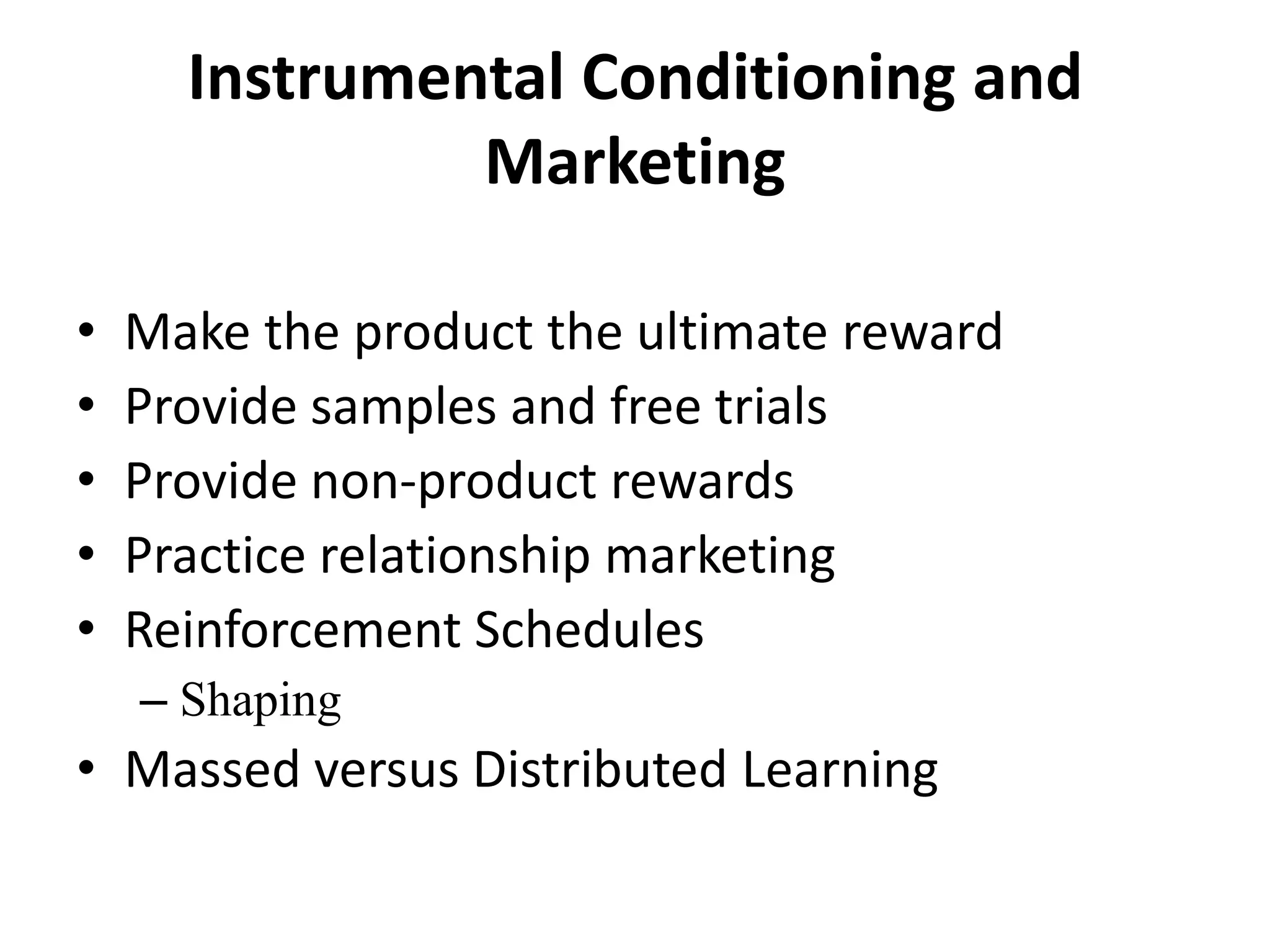 Instrumental Conditioning and
Marketing
• Make the product the ultimate reward
• Provide samples and free trials
• Provide non-product rewards
• Practice relationship marketing
• Reinforcement Schedules
– Shaping
• Massed versus Distributed Learning
 