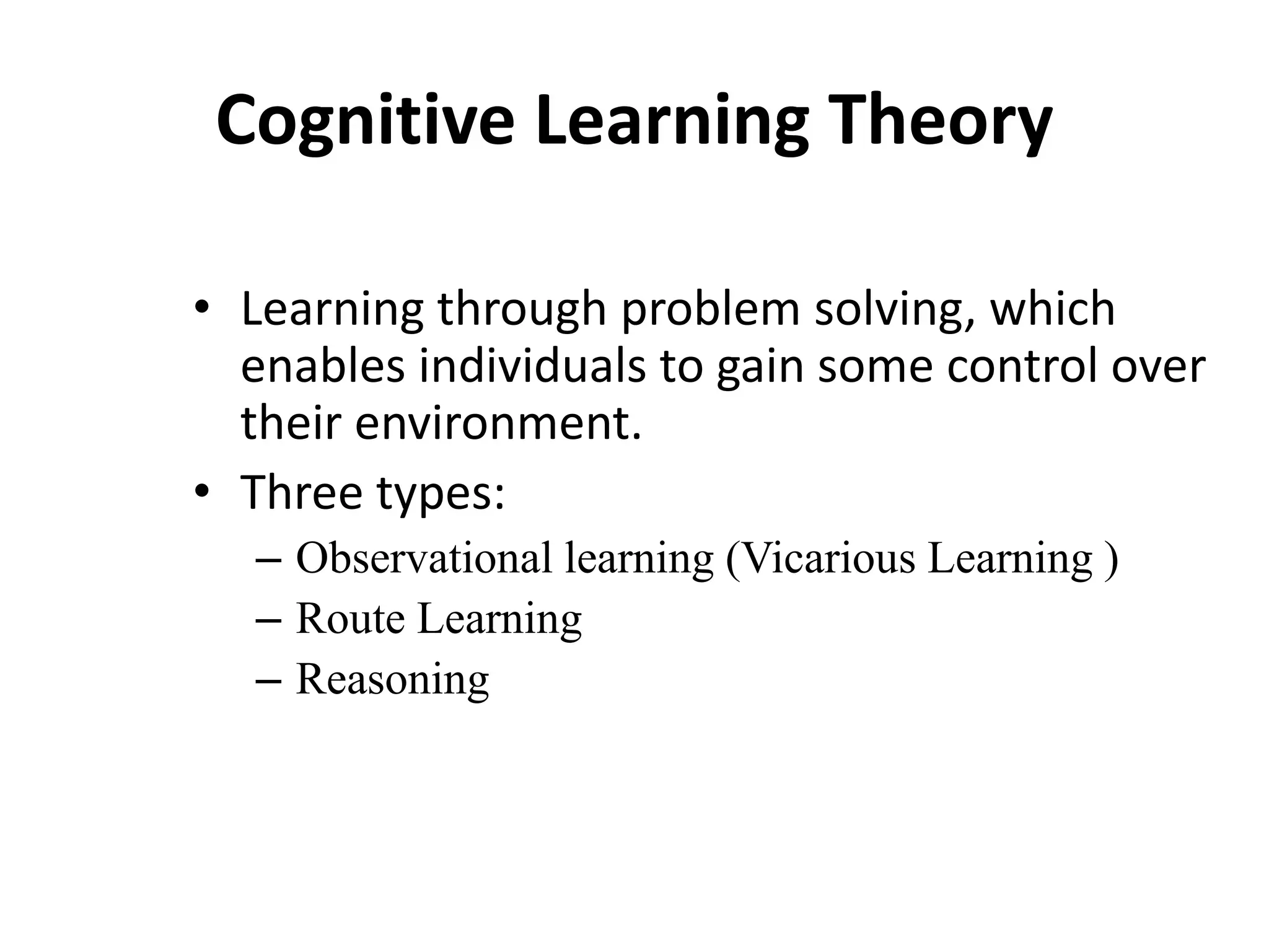 Cognitive Learning Theory
• Learning through problem solving, which
enables individuals to gain some control over
their environment.
• Three types:
– Observational learning (Vicarious Learning )
– Route Learning
– Reasoning
 