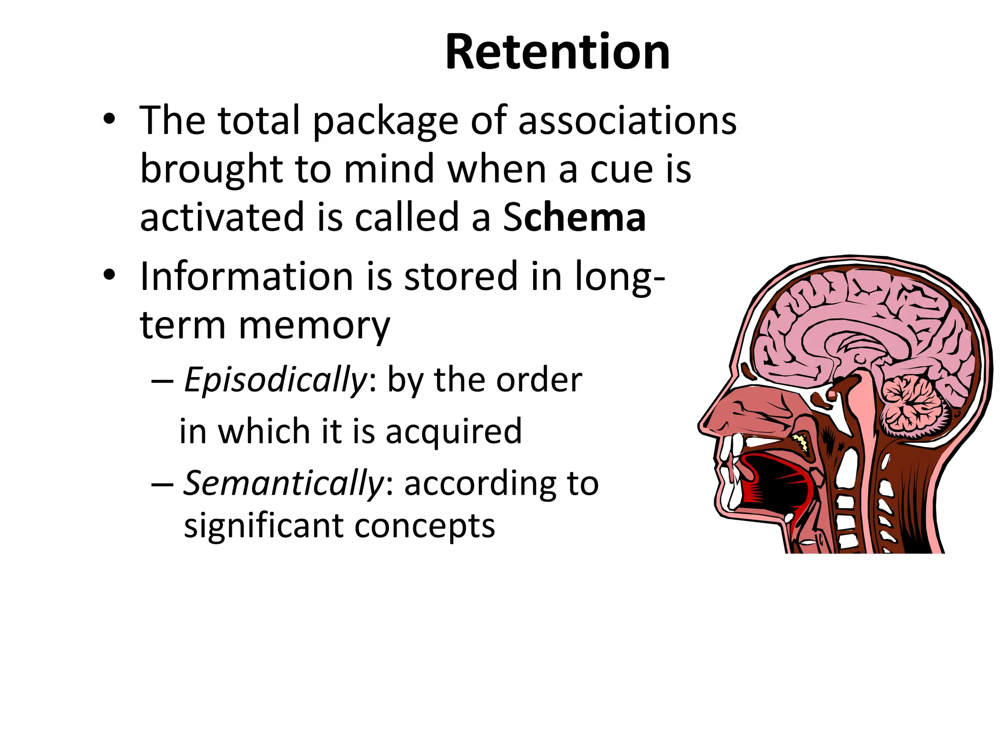 Retention
• The total package of associations
brought to mind when a cue is
activated is called a Schema
• Information is stored in long-
term memory
– Episodically: by the order
in which it is acquired
– Semantically: according to
significant concepts
 