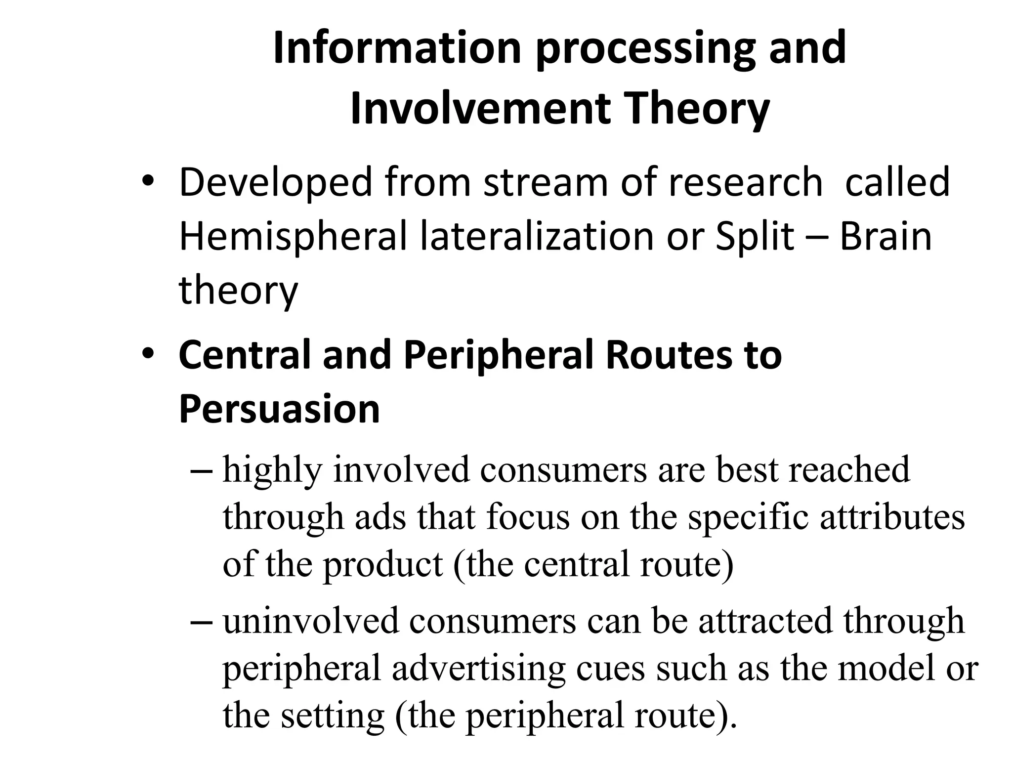 Information processing and
Involvement Theory
• Developed from stream of research called
Hemispheral lateralization or Split – Brain
theory
• Central and Peripheral Routes to
Persuasion
– highly involved consumers are best reached
through ads that focus on the specific attributes
of the product (the central route)
– uninvolved consumers can be attracted through
peripheral advertising cues such as the model or
the setting (the peripheral route).
 