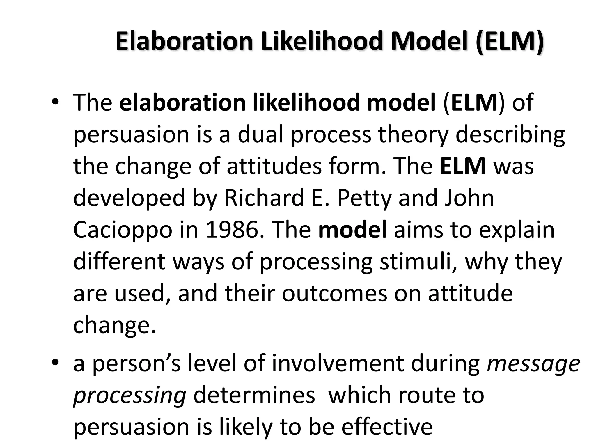 Elaboration Likelihood Model (ELM)
• The elaboration likelihood model (ELM) of
persuasion is a dual process theory describing
the change of attitudes form. The ELM was
developed by Richard E. Petty and John
Cacioppo in 1986. The model aims to explain
different ways of processing stimuli, why they
are used, and their outcomes on attitude
change.
• a person’s level of involvement during message
processing determines which route to
persuasion is likely to be effective
 