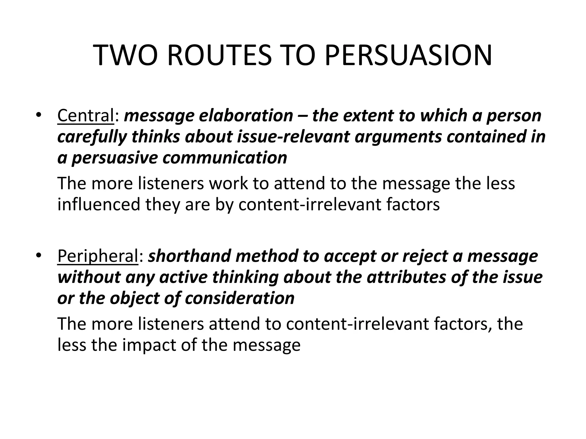 TWO ROUTES TO PERSUASION
• Central: message elaboration – the extent to which a person
carefully thinks about issue-relevant arguments contained in
a persuasive communication
The more listeners work to attend to the message the less
influenced they are by content-irrelevant factors
• Peripheral: shorthand method to accept or reject a message
without any active thinking about the attributes of the issue
or the object of consideration
The more listeners attend to content-irrelevant factors, the
less the impact of the message
 