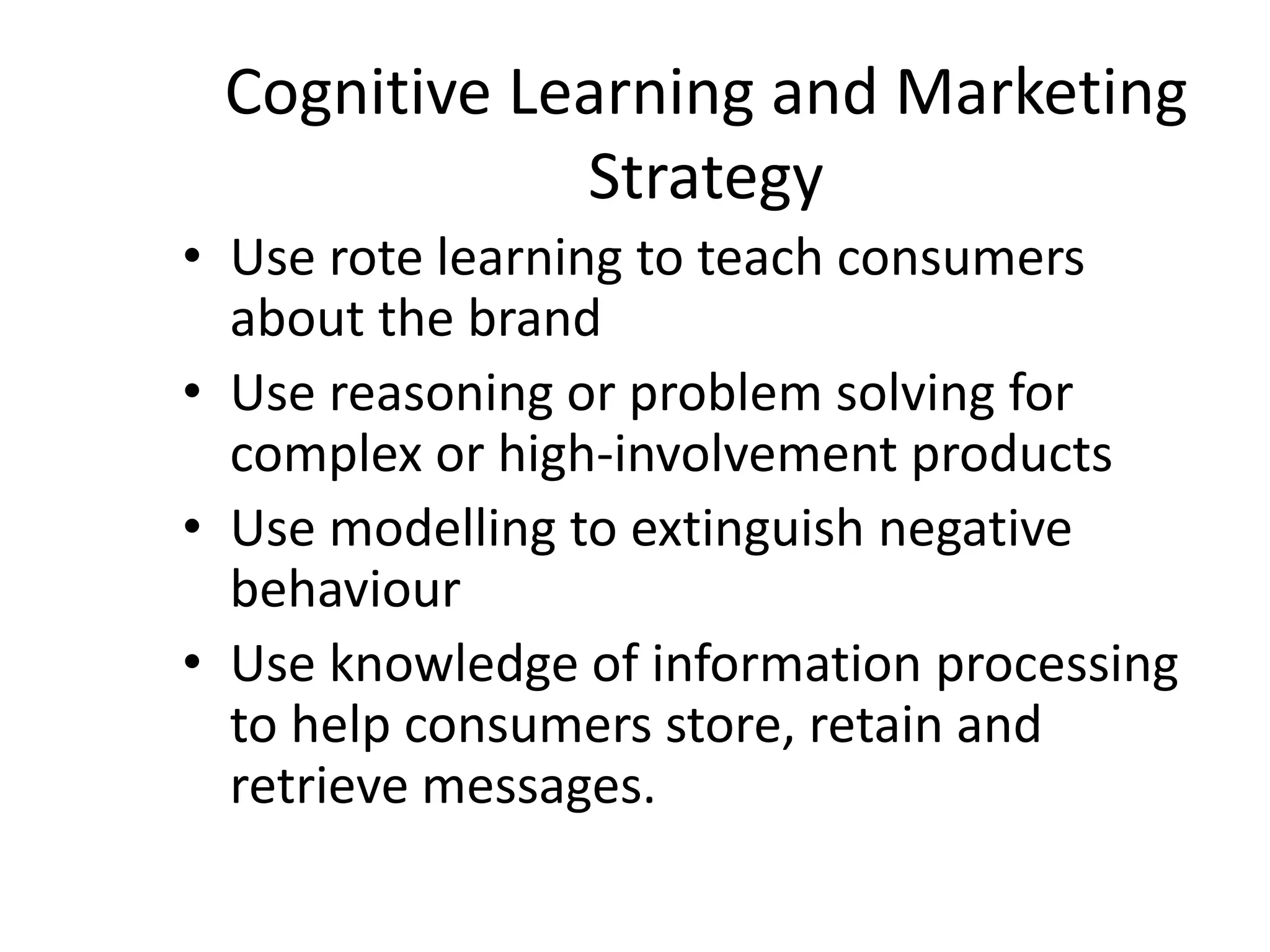 Cognitive Learning and Marketing
Strategy
• Use rote learning to teach consumers
about the brand
• Use reasoning or problem solving for
complex or high-involvement products
• Use modelling to extinguish negative
behaviour
• Use knowledge of information processing
to help consumers store, retain and
retrieve messages.
 