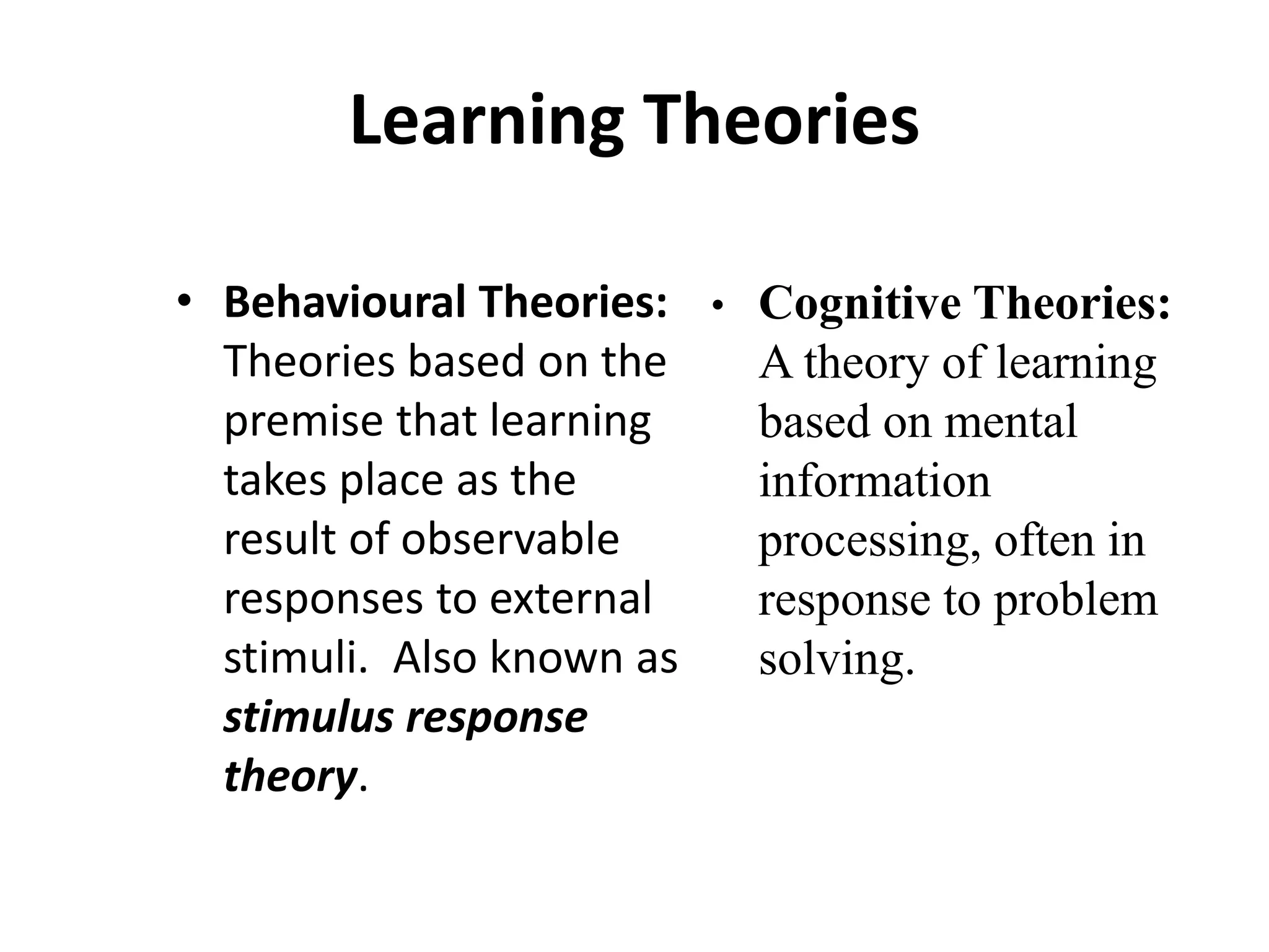 Learning Theories
• Behavioural Theories:
Theories based on the
premise that learning
takes place as the
result of observable
responses to external
stimuli. Also known as
stimulus response
theory.
• Cognitive Theories:
A theory of learning
based on mental
information
processing, often in
response to problem
solving.
 