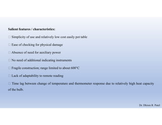 Salient features / characteristics:
 Simplicity of use and relatively low cost easily pot table
 Ease of checking for physical damage
 Absence of need for auxiliary power
 No need of additional indicating instruments
 Fragile construction; range limited to about 600°C
 Lack of adaptability to remote reading
 Time lag between change of temperature and thermometer response due to relatively high heat capacity
of the bulb.
Dr. Dhiren R. Patel
 