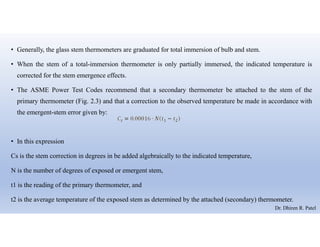 • Generally, the glass stem thermometers are graduated for total immersion of bulb and stem.
• When the stem of a total-immersion thermometer is only partially immersed, the indicated temperature is
corrected for the stem emergence effects.
• The ASME Power Test Codes recommend that a secondary thermometer be attached to the stem of the
primary thermometer (Fig. 2.3) and that a correction to the observed temperature be made in accordance with
the emergent-stem error given by:
• In this expression
Cs is the stem correction in degrees in be added algebraically to the indicated temperature,
N is the number of degrees of exposed or emergent stem,
t1 is the reading of the primary thermometer, and
t2 is the average temperature of the exposed stem as determined by the attached (secondary) thermometer.
Dr. Dhiren R. Patel
 