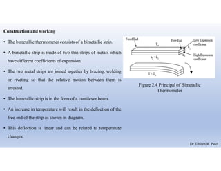 Construction and working
• The bimetallic thermometer consists of a bimetallic strip.
• A bimetallic strip is made of two thin strips of metals which
have different coefficients of expansion.
• The two metal strips are joined together by brazing, welding
or riveting so that the relative motion between them is
arrested.
• The bimetallic strip is in the form of a cantilever beam.
• An increase in temperature will result in the deflection of the
free end of the strip as shown in diagram.
• This deflection is linear and can be related to temperature
changes.
Figure 2.4 Principal of Bimetallic
Thermometer
Dr. Dhiren R. Patel
 