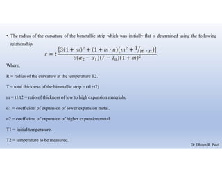 • The radius of the curvature of the bimetallic strip which was initially flat is determined using the following
relationship.
Where,
R = radius of the curvature at the temperature T2.
T = total thickness of the bimetallic strip = (t1+t2)
m = t1/t2 = ratio of thickness of low to high expansion materials,
α1 = coefficient of expansion of lower expansion metal.
α2 = coefficient of expansion of higher expansion metal.
T1 = Initial temperature.
T2 = temperature to be measured.
Dr. Dhiren R. Patel
 