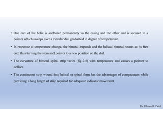 • One end of the helix is anchored permanently to the casing and the other end is secured to a
pointer which sweeps over a circular dial graduated in degree of temperature.
• In response to temperature change, the bimetal expands and the helical bimetal rotates at its free
end, thus turning the stem and pointer to a new position on the dial.
• The curvature of bimetal spiral strip varies (fig.2.5) with temperature and causes a pointer to
deflect.
• The continuous strip wound into helical or spiral form has the advantages of compactness while
providing a long length of strip required for adequate indicator movement.
Dr. Dhiren R. Patel
 