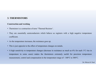 3. THERMISTORS
Construction and working
• Thermistor is a contraction of term “Thermal Resistor’.
• They are essentially semiconductors which behave as registers with a high negative temperature
coefficient.
• As the temperature increases, the resistance goes up.
• This is just opposite to the effect of temperature changes on metals.
• A high sensitivity to temperature changes (decrease in resistance as much as 6% for each 1°C rise in
temperature in some cases) makes the thermistors extremely useful for precision temperature
measurement, control and compensation in the temperature range of - 100°C to 300°C.
Dr. Dhiren R. Patel
 