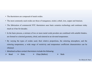• The thermistors are composed of metal oxides.
• The most commonly used oxides are those of manganese, nickel, cobalt, iron, copper and titanium.
• The fabrication of commercial NTC thermistors uses basic ceramics technology and continues today
much as it has for decades.
• In the basic process, a mixture of two or more metal oxide powders are combined with suitable binders,
are formed to a desired geometry, dried, and sintered at an elevated temperature.
• By varying the types of oxides used, their relative proportions, the sintering atmosphere, and the
sintering temperature, a wide range of resistivity and temperature coefficient characteristics can be
obtained.
• Metalized surface contact thermistors include the following:
 Bead  Disks  Chips (Wafers)  Rods
Dr. Dhiren R. Patel
 