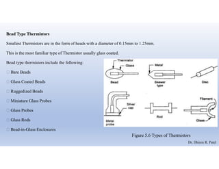 Bead Type Thermistors
Smallest Thermistors are in the form of heads with a diameter of 0.15mm to 1.25mm.
This is the most familiar type of Thermistor usually glass coated.
Bead type thermistors include the following:
 Bare Beads
 Glass Coated Beads
 Ruggedized Beads
 Miniature Glass Probes
 Glass Probes
 Glass Rods
 Bead-in-Glass Enclosures
Figure 5.6 Types of Thermistors
Dr. Dhiren R. Patel
 