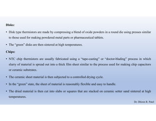 Disks:
• Disk type thermistors are made by compressing a blend of oxide powders in a round die using presses similar
to those used for making powdered metal parts or pharmaceutical tablets.
• The “green” disks are then sintered at high temperatures.
Chips:
• NTC chip thermistors are usually fabricated using a “tape-casting” or “doctor-blading” process in which
slurry of material is spread out into a thick film sheet similar to the process used for making chip capacitors
or ceramic substrates.
• The ceramic sheet material is then subjected to a controlled drying cycle.
• In the “green” state, the sheet of material is reasonably flexible and easy to handle.
• The dried material is then cut into slabs or squares that are stacked on ceramic setter sand sintered at high
temperatures.
Dr. Dhiren R. Patel
 