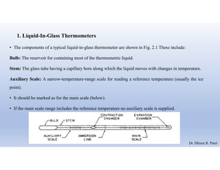 1. Liquid-In-Glass Thermometers
• The components of a typical liquid-in-glass thermometer are shown in Fig. 2.1 These include:
Bulb: The reservoir for containing most of the thermometric liquid.
Stem: The glass tube having a capillary bore along which the liquid moves with changes in temperature.
Auxiliary Scale: A narrow-temperature-range scale for reading a reference temperature (usually the ice
point).
• It should be marked as for the main scale (below).
• If the main scale range includes the reference temperature no auxiliary scale is supplied.
Dr. Dhiren R. Patel
 