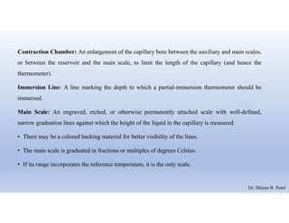 Contraction Chamber: An enlargement of the capillary bore between the auxiliary and main scales,
or between the reservoir and the main scale, to limit the length of the capillary (and hence the
thermometer).
Immersion Line: A line marking the depth to which a partial-immersion thermometer should be
immersed.
Main Scale: An engraved, etched, or otherwise permanently attached scale with well-defined,
narrow graduation lines against which the height of the liquid in the capillary is measured.
• There may be a colored backing material for better visibility of the lines.
• The main scale is graduated in fractions or multiples of degrees Celsius.
• If its range incorporates the reference temperature, it is the only scale.
Dr. Dhiren R. Patel
 