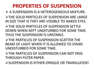 PROPERTIES OF SUSPENSION
 A SUSPENSION IS A HETEROGENEOUS MIXTURE.
THE SOLID PARTICLES OF SUSPENSION ARE LARGE
IN SIZE THAT IS THEY ARE VISSIBLE TO NAKED EYES.
THE SOLID PARTICLES OF SUSPENSION SETTLE
DOWN WHEN KEPT UNDITURBED FOR SOME TIME.
THUS THE SUSPENSION IS UNSTABLE.
THE PARTICLES OF SUSPENSION SCATTER THE
BEAM OF LIGHT WHEN IT IS ALLOWED TO STAND
UNDISTURBED FOR SOME TIME.
THE PARTICLES OF SUSPENSION CAN NOT PASS
THROUGH FILTER PAPER.
SUSPENSION IS EITHER OPAQUE OR TRANSLUCENT.
 