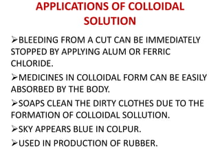 APPLICATIONS OF COLLOIDAL
SOLUTION
BLEEDING FROM A CUT CAN BE IMMEDIATELY
STOPPED BY APPLYING ALUM OR FERRIC
CHLORIDE.
MEDICINES IN COLLOIDAL FORM CAN BE EASILY
ABSORBED BY THE BODY.
SOAPS CLEAN THE DIRTY CLOTHES DUE TO THE
FORMATION OF COLLOIDAL SOLLUTION.
SKY APPEARS BLUE IN COLPUR.
USED IN PRODUCTION OF RUBBER.
 