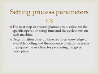 
 The next step in process planning is to calculate the
specific operation setup time and the cycle times on
each machine.
 Determination of setup time requires knowledge of
available tooling and the sequence of steps necessary
to prepare the machine for processing the given
work piece
Setting process parameters
 