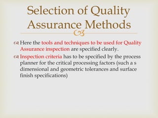 
 Here the tools and techniques to be used for Quality
Assurance inspection are specified clearly.
 Inspection criteria has to be specified by the process
planner for the critical processing factors (such a s
dimensional and geometric tolerances and surface
finish specifications)
Selection of Quality
Assurance Methods
 