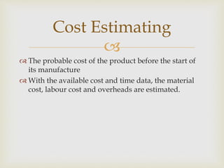 
 The probable cost of the product before the start of
its manufacture
 With the available cost and time data, the material
cost, labour cost and overheads are estimated.
Cost Estimating
 