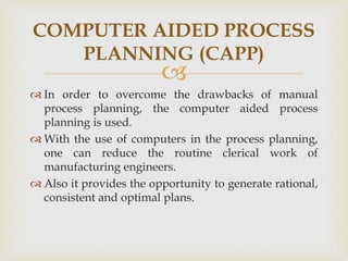 
 In order to overcome the drawbacks of manual
process planning, the computer aided process
planning is used.
 With the use of computers in the process planning,
one can reduce the routine clerical work of
manufacturing engineers.
 Also it provides the opportunity to generate rational,
consistent and optimal plans.
COMPUTER AIDED PROCESS
PLANNING (CAPP)
 