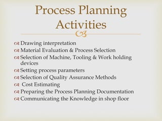 
 Drawing interpretation
 Material Evaluation & Process Selection
 Selection of Machine, Tooling & Work holding
devices
 Setting process parameters
 Selection of Quality Assurance Methods
 Cost Estimating
 Preparing the Process Planning Documentation
 Communicating the Knowledge in shop floor
Process Planning
Activities
 