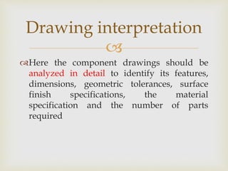 
Here the component drawings should be
analyzed in detail to identify its features,
dimensions, geometric tolerances, surface
finish specifications, the material
specification and the number of parts
required
Drawing interpretation
 