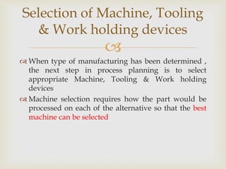 
 When type of manufacturing has been determined ,
the next step in process planning is to select
appropriate Machine, Tooling & Work holding
devices
 Machine selection requires how the part would be
processed on each of the alternative so that the best
machine can be selected
Selection of Machine, Tooling
& Work holding devices
 
