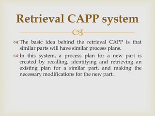 
 The basic idea behind the retrieval CAPP is that
similar parts will have similar process plans.
 In this system, a process plan for a new part is
created by recalling, identifying and retrieving an
existing plan for a similar part, and making the
necessary modifications for the new part.
Retrieval CAPP system
 
