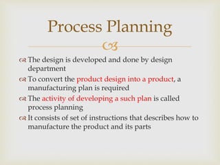 
 The design is developed and done by design
department
 To convert the product design into a product, a
manufacturing plan is required
 The activity of developing a such plan is called
process planning
 It consists of set of instructions that describes how to
manufacture the product and its parts
Process Planning
 